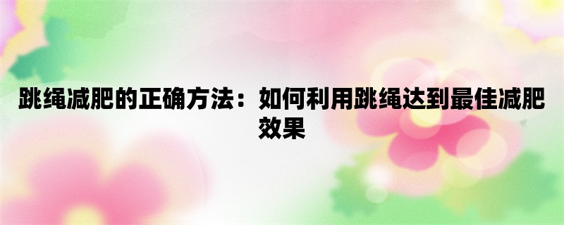 跳绳减肥的正确方法：如何利用跳绳达到最佳减肥效果