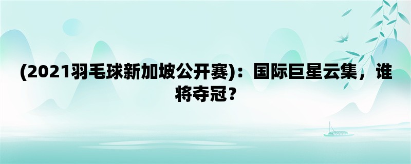 (2021羽毛球新加坡公开赛)：国际巨星云集，谁将夺冠？