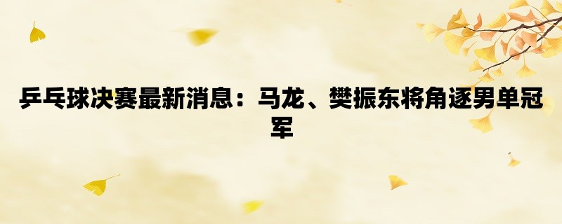 乒乓球决赛最新消息：马龙、樊振东将角逐男单冠军