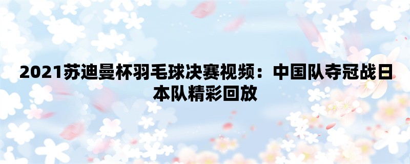 2021苏迪曼杯羽毛球决赛视频：中国队夺冠战日本队精彩回放