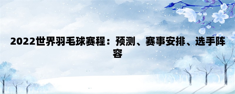 2022世界羽毛球赛程：预测、赛事安排、选手阵容
