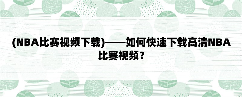 (NBA比赛视频下载)，如何快速下载高清NBA比赛视频？