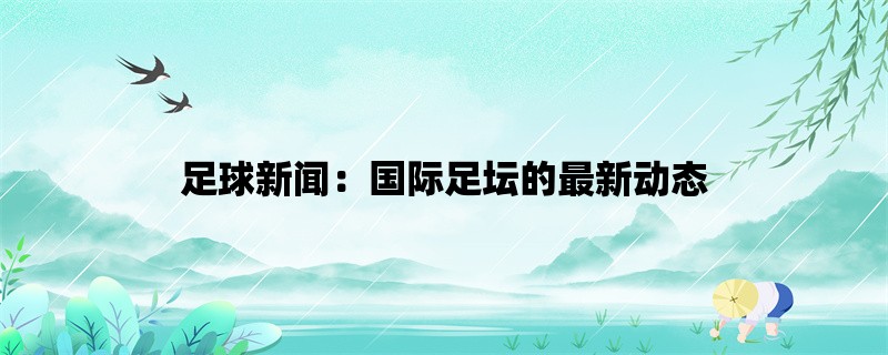 足球新闻：国际足坛的最新动态