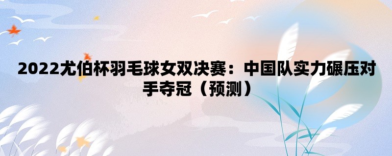 2022尤伯杯羽毛球女双决赛：中国队实力碾压对手夺冠（预测）