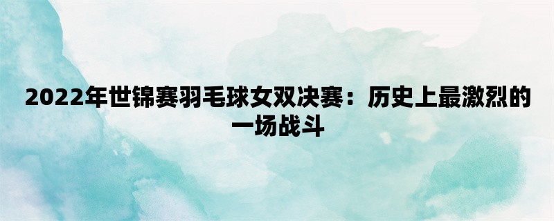 2022年世锦赛羽毛球女双决赛：历史上最激烈的一场战斗