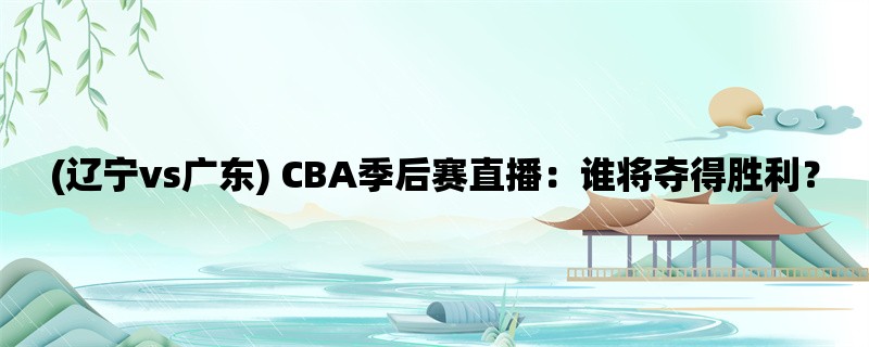 (辽宁vs广东) CBA季后赛直播：谁将夺得胜利？