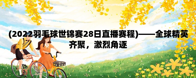 (2022羽毛球世锦赛28日直播赛程)，全球精英齐聚，激烈角逐