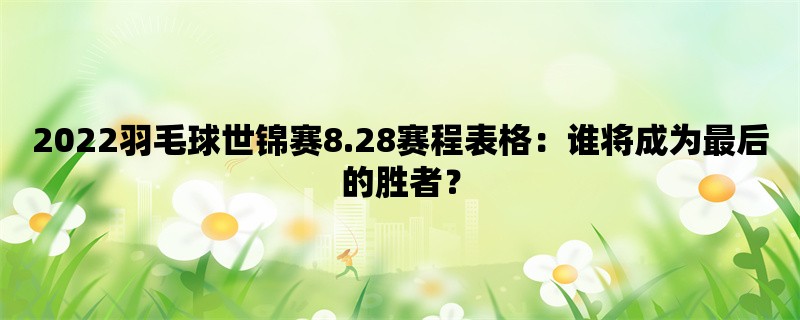 2022羽毛球世锦赛8.28赛程表格：谁将成为最后的胜者？