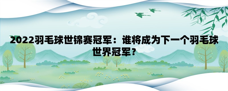 2022羽毛球世锦赛冠军：谁将成为下一个羽毛球世界冠军？