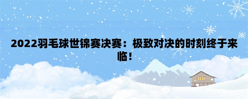 2022羽毛球世锦赛决赛：极致对决的时刻终于来临！