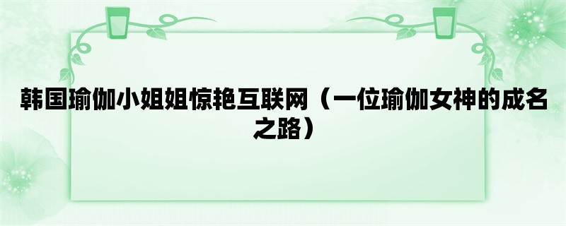 韩国瑜伽小姐姐惊艳互联网（一位瑜伽女神的成名之路）