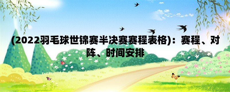 (2022羽毛球世锦赛半决赛赛程表格)：赛程、对阵、时间安排