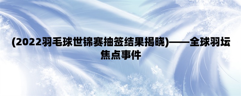 (2022羽毛球世锦赛抽签结果揭晓)，全球羽坛焦点事件