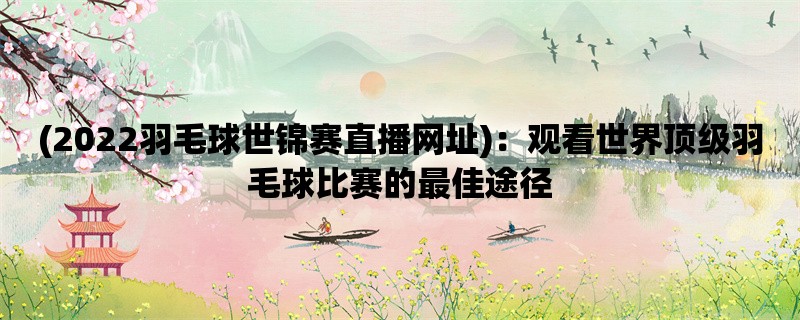 (2022羽毛球世锦赛直播网址)：观看世界顶级羽毛球比赛的最佳途径