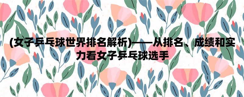 (女子乒乓球世界排名解析)，从排名、成绩和实力看女子乒乓球选手