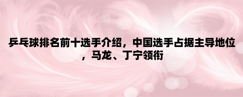 乒乓球排名前十选手介绍，中国选手占据主导地位，马龙、丁宁领衔