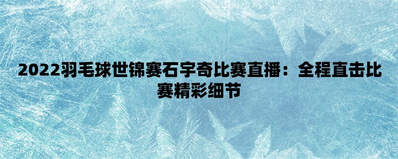 2022羽毛球世锦赛石宇奇比赛直播：全程直击比赛精彩细节