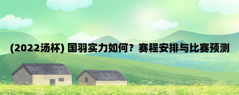 (2022汤杯) 国羽实力如何？赛程安排与比赛预测