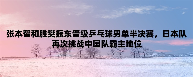 张本智和胜樊振东晋级乒乓球男单半决赛，日本队再次挑战中国队霸主地位