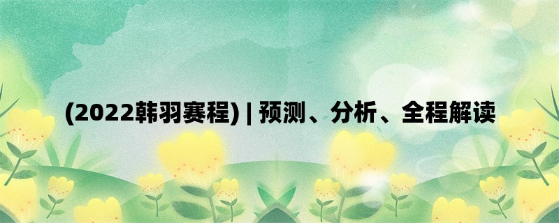 (2022韩羽赛程) | 预测、分析、全程解读