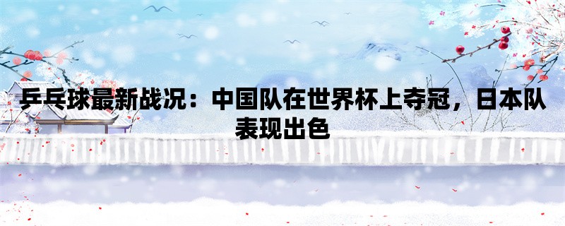 乒乓球最新战况：中国队在世界杯上夺冠，日本队表现出色