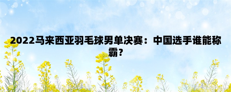 2022马来西亚羽毛球男单决赛：中国选手谁能称霸？