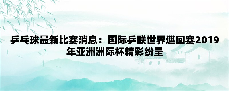 乒乓球最新比赛消息：国际乒联世界巡回赛2019年亚洲洲际杯精彩纷呈