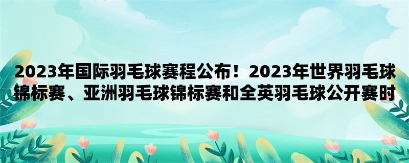 2023年国际羽毛球赛程公布！2023年世界羽毛球锦标赛、亚洲羽毛球锦标赛和全英羽毛球公开赛时间地点一览！