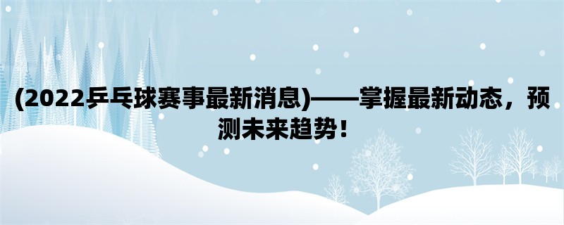 (2022乒乓球赛事最新消息)，掌握最新动态，预测未来趋势！