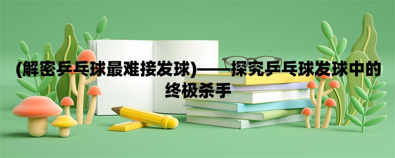 (解密乒乓球最难接发球)，探究乒乓球发球中的终极杀手