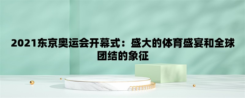 2021东京奥运会开幕式：盛大的体育盛宴和全球团结的象征