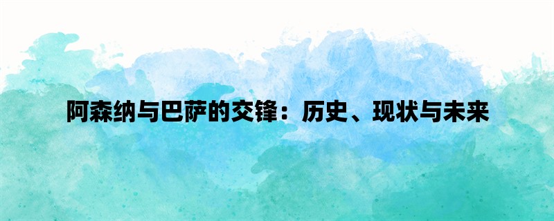 阿森纳与巴萨的交锋：历史、现状与未来