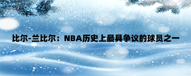 比尔-兰比尔：NBA历史上最具争议的球员之一