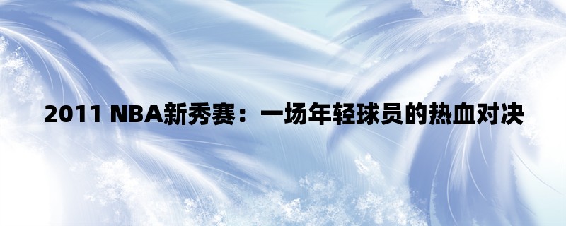 2011 NBA新秀赛：一场年轻球员的热血对决