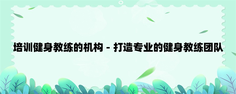 培训健身教练的机构 - 打造专业的健身教练团队