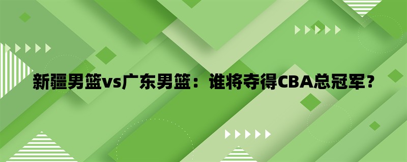 新疆男篮vs广东男篮：谁将夺得CBA总冠军？