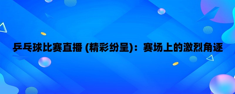 乒乓球比赛直播 (精彩纷呈)：赛场上的激烈角逐