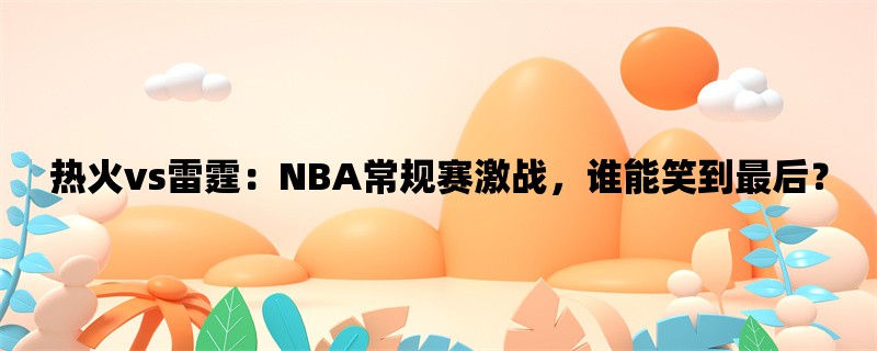 热火vs雷霆：NBA常规赛激战，谁能笑到最后？