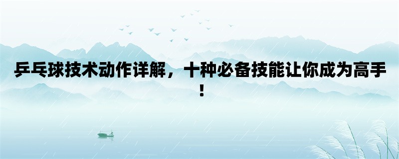 乒乓球技术动作详解，十种必备技能让你成为高手！