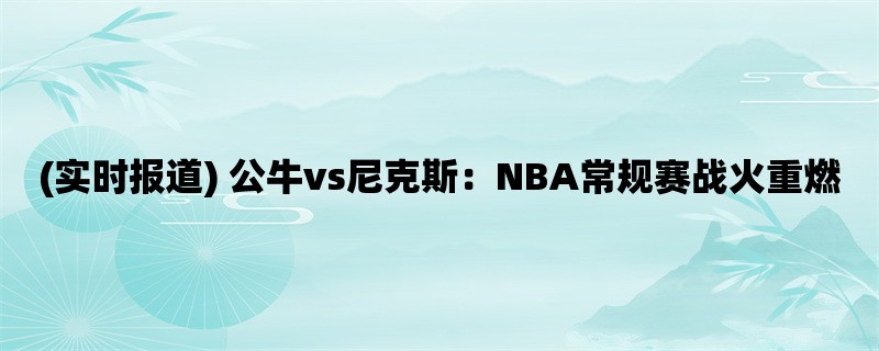 (实时报道) 公牛vs尼克斯：NBA常规赛战火重燃