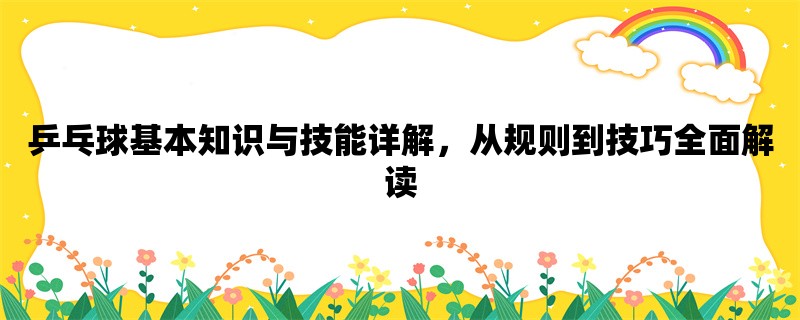 乒乓球基本知识与技能详解，从规则到技巧全面解读