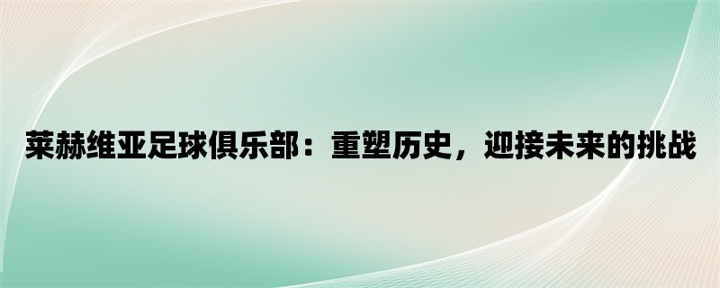 莱赫维亚足球俱乐部：重塑历史，迎接未来的挑战