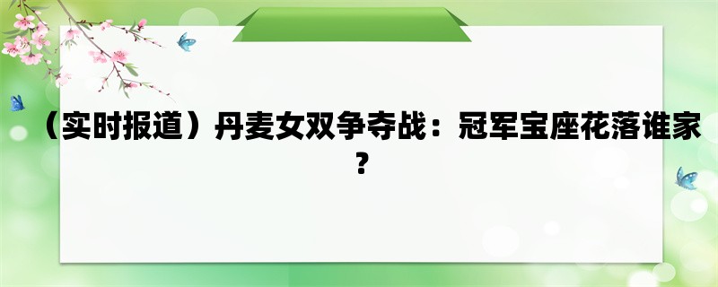 （实时报道）丹麦女双争夺战：冠军宝座花落谁家？