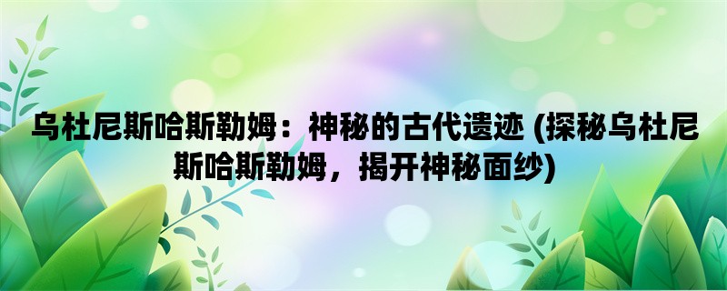 乌杜尼斯哈斯勒姆：神秘的古代遗迹 (探秘乌杜尼斯哈斯勒姆，揭开神秘面纱)