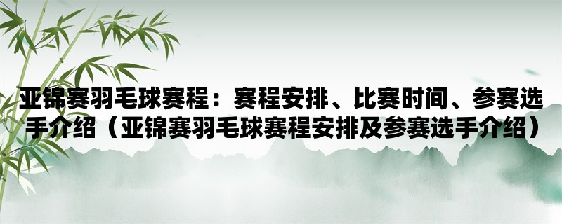 亚锦赛羽毛球赛程：赛程安排、比赛时间、参赛选手介绍（亚锦赛羽毛球赛程安排及参赛选手介绍）