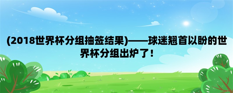 (2018世界杯分组抽签结果)，球迷翘首以盼的世界杯分组出炉了！