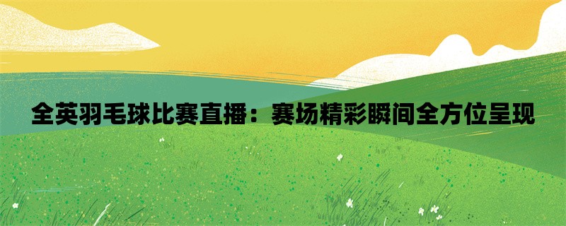 全英羽毛球比赛直播：赛场精彩瞬间全方位呈现