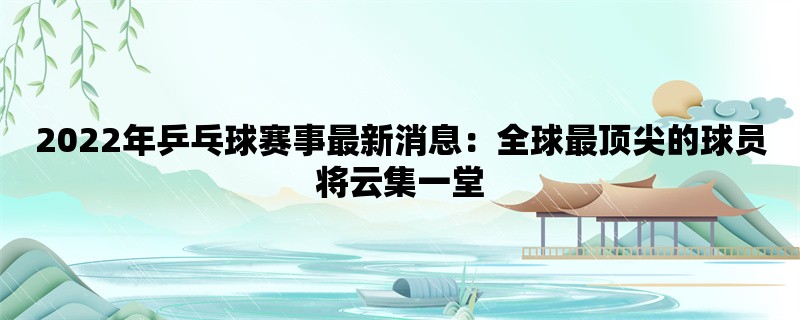 2022年乒乓球赛事最新消息：全球最顶尖的球员将云集一堂