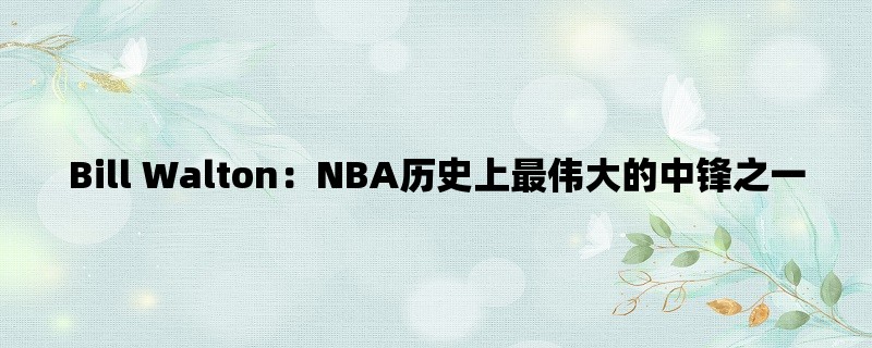 Bill Walton：NBA历史上最伟大的中锋之一