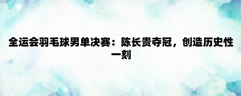 全运会羽毛球男单决赛：陈长贵夺冠，创造历史性一刻